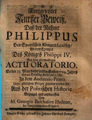 Fortgesetzter Kurtzer Beweiß, Daß der Nahme Philippus Den Spanischen Königen fatal sey : An dem Exempel Des Königes Philippi IV. Bey dem abermahligen actu oratorio, So den 23. May dieses jetzlauffenden 1724. Jahres ... gehalten werden soll, Aus der Politischen Historie Gezeuget und entworffen Von M. Georgio Balhasare Hedeno ...