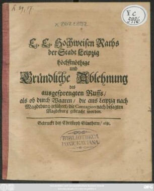 E. E. Hochweisen Raths der Stadt Leipzig höchstnöthige und Gründliche Ablehnung des ausgesprengten Ruffs/ als ob durch Waaren/ die aus Leipzig nach Magdeburg geführet/ die Contagion nach besagten Magdeburg gebracht worden : [Signatum Leipzig/ den 26. Iulii Anno 1681.]