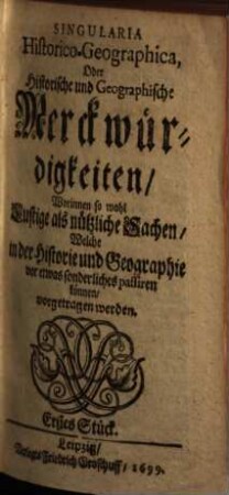 Singularia HistoricoGeographica, Oder Historische und Geographische Merckwürdigkeiten : Worinnen so wohl Lustige als nützliche Sachen, Welche in der Historie und Geographie vor etwas sonderliches passiren können, vorgetragen werden ; Erstes Stück