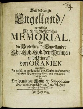 Das bedrängte Engelland/ vorgestellet In einem ausführlichen Memorial, So die Protestirende Engelländer Ihr. Hoh. Hoh. dem Printzen und Princessin von Oranien überschicket : In welchem umständlich des Königs in Engelland bißheriges Beginnen angeführet/ auch weitläufftig erwiesen wird/ Daß Der Printz von Wallis ein Supposititius oder eingeschoben Kind/ und Ihr. Hoh. Hoh. die rechten Erben zur Crone