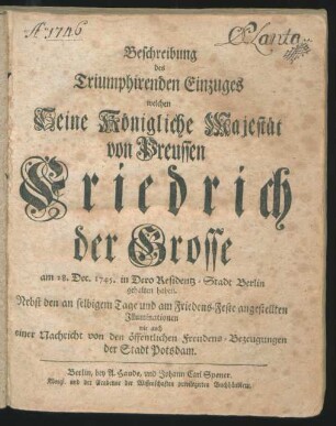 Beschreibung des Triumphirenden Einzuges welchen Seine Königliche Majestät von Preussen Friedrich der Grosse am 28. Dec. 1745. in Dero Residentz-Stadt Berlin gehalten haben : Nebst den an selbigem Tage und am Friedens-Feste angestellten Illuminationen wie auch einer Nachricht von den öffentlichen Freudens-Bezeugungen der Stadt Potsdam