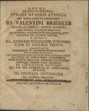 Q. F. F. Q. S. Ad Concelebranda Pvblici Mvneris Avspicia Viri Nobilissimi Clarissimiqve Io. Valentini Briegleb Philos. Et Liberal. Artivm Magistri Antea Gymnasii Gorliciensis Svbrectoris Qvi Svprema Avctoritate Sollemniq Ritv Crastino Die Calend. Octobr. A. CIƆ IƆCC L. Ill. Gymnasii Isenacensis Svbconrector Et Collega Tertivs Constitvetvr Primvmqve In Cathedram Prodvctvs Orationem Recitabit De Providentiae Divinae Cvm Scholis Nexv Illvstres Ac Venerandos Maecenates Amplissimvm Senatvm Gymnasii Patronvm Cvivsqve Ordinis Viros Ervditos Et Litterarvm Favtores Qva Par Est Reverentia Et Observantia Invitat Io. Michael Hevsinger Ill. Gymnas. Director.