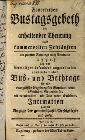 Feyerliches Bustagsgebeth in anhaltender Theuerung und kummervollen Zeitläuften : am zweyten Sonntage nach trinitatis 1771. als am dermalen besonders angeordneten quatemberlichen Bus- und Bethtage für alle evangelische Augsburgische Gemeinen beyn öffentlichen Gottesdienste ; mit vorgedruckter, acht Tage zuvor abgelesener Intimation sammt Anzeige der gemeinschaftl. Predigttexte und Lieder