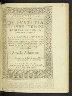 ASSERTIONES || IVRIDICAE || DE IVSTITIA || ET IVRE, ITEM DE || LEGIBVS ET LONGA || CONSVETVDINE.|| QVAS DIVINO AVSPICIO.|| ACCEDENTE CONSENSV ET PER-||missione Nobilium, Magnificorum et Clarissimorum Domino-||rum Spectabilis D. Decani et Antecessorum Inclytae Facultatis || Iuridicae, Sac: Caes: Maiestatis Consiliariorum in Archi=||gymnasij Viennensis Collegio, Exercitij gra-||tia tueri conabitur.|| Arnoldus Aldenhouen.|| Disputabuntur in Collegio Iureconsultorum || 14. Decemb. hora 1. pomeridiana.||