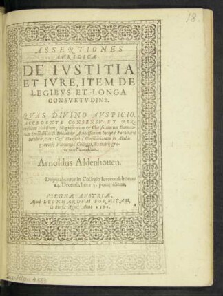 ASSERTIONES || IVRIDICAE || DE IVSTITIA || ET IVRE, ITEM DE || LEGIBVS ET LONGA || CONSVETVDINE.|| QVAS DIVINO AVSPICIO.|| ACCEDENTE CONSENSV ET PER-||missione Nobilium, Magnificorum et Clarissimorum Domino-||rum Spectabilis D. Decani et Antecessorum Inclytae Facultatis || Iuridicae, Sac: Caes: Maiestatis Consiliariorum in Archi=||gymnasij Viennensis Collegio, Exercitij gra-||tia tueri conabitur.|| Arnoldus Aldenhouen.|| Disputabuntur in Collegio Iureconsultorum || 14. Decemb. hora 1. pomeridiana.||