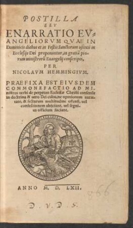 POSTILLA || SEV || ENARRATIO EV=||ANGELIORVM QVAE IN || Dominicis diebus et in Festis Sanctorum usitatè in || Ecclesijs Dei proponuntur, in gratiã pio=||rum ministrorũ Euangelij conscripta,|| PER || NICOLAVM HEMMINGIVM.|| PRAEFIXA EST EIVSDEM || COMMONEFACTIO AD MI-||nistros uerbi de perpetuo Ecclesiae Christi consensu || in doctrina & uero Dei cultu, ne opinionum uarie=||tate, & sectarum multitudine offensi, uel || confessionem abijciant. uel segni-||us officium faciant.||
