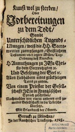 Kunst wol zu sterben, Oder Vorbereitungen zu dem Todt, Sambt Unterschidlichen Tugends-Ubungen, weiß die Hh. Sacramenten zuempfangen, Geistlichen Testament, oder letzten Willen, Tag-Ordnung deß Krancken : H. Anmuthungen zu Jesu Christo dem Gecreutzigten [et]c. Und Befehlungen der Seel [et]c. Allen Liebhabern eines glückseligen Todts zu gutem