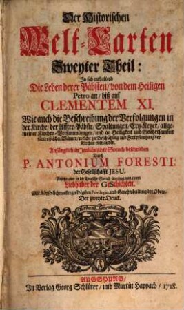Der Historischen Welt-Cart, Das ist: der vier grössesten Reich der Welt, Von Nino, dem ersten Assyrischen Kayser an, biß auf die jetzt glücklich aus dem Hauß Oesterreich regierende Kayserl. Majest. Und er Monarchie Christi, Von S. Petro, dem ersten Pabst an, biß auf unsere Zeiten : Denen beygefüget werden die beschreibungen aller andern König-reichen, welche nach Zertheilung der Römischen Monarchie ihren ursprung genommen [et]c., 2. In sich enthaltend die Leben derer Päbsten, von dem heiligen Petro an, biß auf Clementem XI