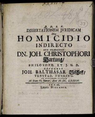 Dissertationem Iuridicam De Homicidio Indirecto Sub Praesidio Dn. Joh. Christophori Hartung/ Philosoph. Et I.U.D. Defendit Joh. Balthasar. Bischoff/ Tenstad. Thuring. In Auditorio ICtorum Ad Diem VI. Ianuar. Anno M.DC.LXXXIV.