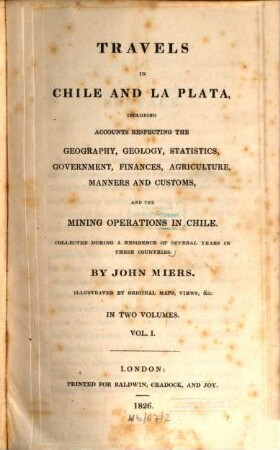 Travels in Chile and La Plata : including accounts respecting the geography, geology, statistics, government, finances, agriculture, manners and customs and the mining operations in Chile ; collected during a residence of several years in these countries ; illustrated by original maps, views &c. ; in two volumes. 1