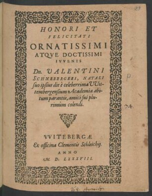 HONORI ET || FELICITATI || ORNATISSIMI || ATQVE DOCTISSIMI || IVVENIS || Dn. VALENTINI || SCHNEBERGERI, NATALI || suo ipsius die è celeberrima VVit-||tembergensium Academia abi-||tum parantis, amici sui plu-||rimùm colendi.||