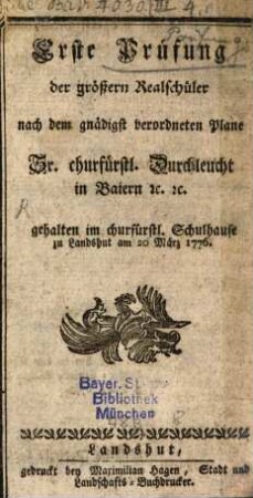 Erste Prüfung der größern Realschüler nach dem gnädigst verordneten Plane Sr. churfürstl. Duchleucht in Baiern [et]c. [et]c. gehalten im churfürstl. Schulhause zu Landshut am 20. März 1776