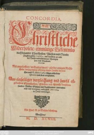 CONCORDIA.|| ... Christliche,|| Widerholete/ einmütige Bekentnüs || nachbenanter Churfürsten/ Fürsten vnd Stende || Augspurgischer Confeßion, vnd derselben zu ende || des Buchs vnderschriebener Theologen || Lere vnd Glaubens.|| Mit angeheffter/ in Gottes wort/ als der einigen Richt=||schnur/ wolgegründter erklerung etlicher Artickel/ bey wel=||chen nach D. Martin Luthers seligen absterben/|| disputation vnd streit vorgefallen.|| ... ||