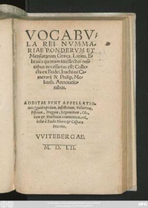 VOCABV=||LA REI NVMMA=||RIAE PONDERVM ET || Mensurarum Graeca, Latina, E=||braica quorum intellectus om=||nibus necessarius est: Colle=||cta ex Budei, Ioachimi Ca=||merarij & Philip.Me=||lanth. Annotatio=||nibus.|| ADDITAE SVNT APPELLATIO=||nes Quadrupedum, insectorum, Volucrum,|| Piscium, Frugum, Leguminum, Ole=||rum et Fructuum communium, col=||lectae à Paulo Ebero et Casparo || Peucero.||