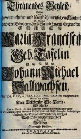 Thränendes Beyleid, Welches Bey ohnvermuthetem und höchst-schmertzlichem Hintritt Der ... Frauen Mariä Franciscä Geb. Tafelin, Herrn Johann Michael Hallwachsen ... Ehe-Gattin, Als Solche Den 20. Martii 1726. ... bestattet wurde, Zur Bezeugung ihres innersten Schmertzens ... abstatten sollen Desselben Getreueste Brüder