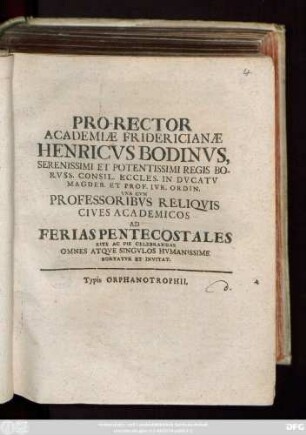 Pro-Rector Academiæ Fridericianæ Henricvs Bodinvs, Serenissimi Et Potentissimi Regis Borvss. Consil. Eccles. In Dvcatv Magdeb. Et Prof. Ivr. Ordin. Vna Cvm Professoribvs Reliqvis Cives Academicos Ad Ferias Pentecostales Rite Ac Pie Celebrandas Omnes Atqve Singvlos Hvmanissime Hortatvr Et Invitat : [P. P. in Academia Fridericiana ipsis Feriis Pentecostalibus Anno MDCCX.]