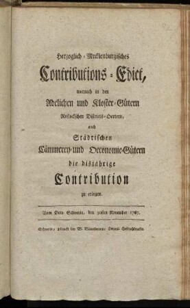 Herzoglich-Mecklenburgisches Contributions-Edict, wornach in den Adelichen und Kloster-Gütern Rostockschen Districts-Oertern, auch Städtischen Cämmerey- und Oeconomie-Gütern, die disjährige Contribution zu erlegen : Vom Dato Schwerin, den 30sten November 1767.