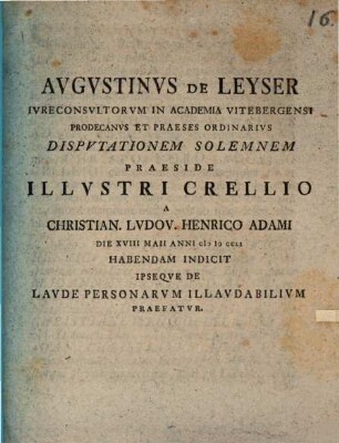 Augustinus de Leyser, iureconsultorum in Academia Vitebergensi prodecanus et praeses ordinarius, disputationem solemnem praeside illustri Crellio a Christian. Ludov. Henrico Adami die XVIII Maii anni MDCCLI habendam indicit ipseque de laude personarum illaudabilium praefatur