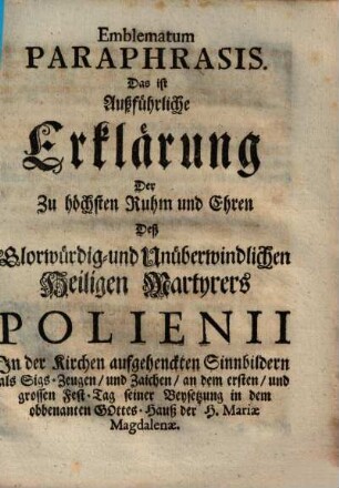 Emblematum Paraphrasis. Das ist Außführliche Erklärung Der Zu höchsten Ruhm und Ehren Deß Glorwürdig- und Unüberwindlichen Heiligen Martyrers Polienii In der Kirchen aufgehenckten Sinnbildern als Sigs-Zeugen, und Zaichen, an dem ersten, und grossen Fest-Tag seiner Beysetzung in dem obbenanten Gottes-Hauß der H. Mariæ Magdalenæ