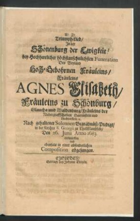 Triumph-Lied/ In der Schönenburg der Ewigkeit! : bey Hochherrlicher höchstansehnlichsten Funeration Des ... Fräuleins Agnes Elisabeth/ Fräuleins zu Schönburg/ Glaucha und Waldenburg/ Fräuleins der Niedergraffschaften Hartenstein und Liechtenstein/ [et]c. Nach gehaltener Solennen Begräbnüß-Predigt/ in der Kirchen S. Georgii zu ThalManßfeld/ Den 26. Iunii Anno 1683. entworffen und ebenfals in einer absonderlichen Composition abgesungen