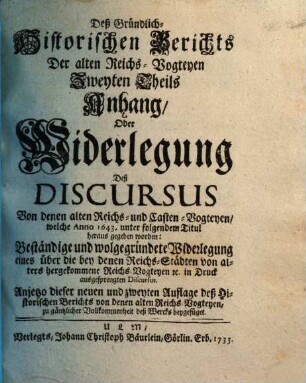 Gründlich-Historischer Bericht von denen Alten Reichs-Vogteyen, Bey denen Erb- Frey- und Reichs-Städten, Wie auch bey denen Hoch-Stifft- und andern Clöstern : So dann, von denen Pfaltz-Grafschafften bey denen weltlichen Fürstenthumen und Ländern, Darinnen hauptsächlich Von dem alten Stand deß Reichs, von dem Amt, ... der Reichs- und Casten-Vögte, auch Pfaltz-Grafen; Deßgleichen, Von der Bischöffe und Prälaten weltlicher Obrigkeit, Blut-Bann, Regalien und Superioritaet ... außführlich gehandelt wird. .... Des Gründlich-Historischen Berichts Der alten Reichs-Vogteyen Zweyten Theils Anhang, Oder Widerlegung Deß Discursus Von denen alten Reichs- und Casten-Vogteyen, welche Anno 1643. unter folgendem Titul heraus gegeben worden: Beständige und wolgegründete Widerlegung eines über die bey denen Reichs-Städten von alters hergekommene Reichs-Vogteyen [et]c. in Druck ausgesprengten Discursus