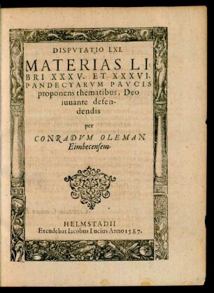DISPVTATIO LXI.|| MATERIAS LI=||BRI XXXV. ET XXXVI.|| PANDECTARVM PAVCIS || proponens thematibus, Deo || iuuante defen-||dendis || per || CONRADVM OLEMAN || Eimbecensem.||