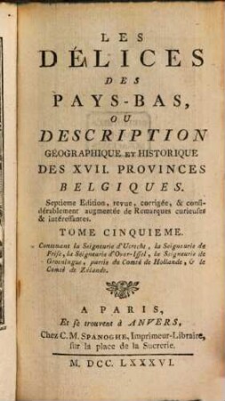 Les Délices Des Pays-Bas, Ou Description Géographique Et Historique Des XVII. Provinces Belgiques, 5 : Contenant la Seigneurie d'Utrecht, la Seigneurie de Frise, la Seigneurie d'Over-Issel, la Seigneurie de Groeningue, partie du Comté de Hollande, et le Comté de Zélande