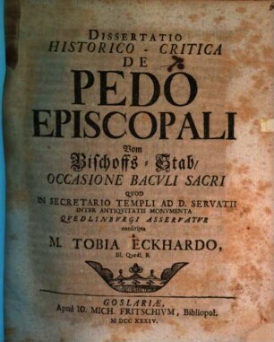 Dissertatio Historico-Critica De Pedo Episcopali : Occasione Bacvli Sacri Qvod In Secretario Templi Ad D. Servatii Inter Antiqvitatis Monvmenta Qvedlinbvrgi Asservatvr conscripta = Vom Bischoffs-Stab