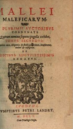 Mallevs Maleficarvm : Ex Variis Avctoribvs concinnatus, & in tres Tomos distinctus: Qvorvm Postremvs, Qvi Fvstis Daemonvm Inscribitvr, nunc primùm reliquis adiectus est, cum Fuga Satanae, 2,[1]. Mallei Maleficarvm, Ex Plvrimis Avctoribvs Coadvnati, Quorum nomina sequens pagella exhibet, Tomvs Secvndvs : Meliore cura, diligentia & studio, quo primus, locupletatus, auctus & castigatus. Et Indicibvs Locvpletissimis Donatvs