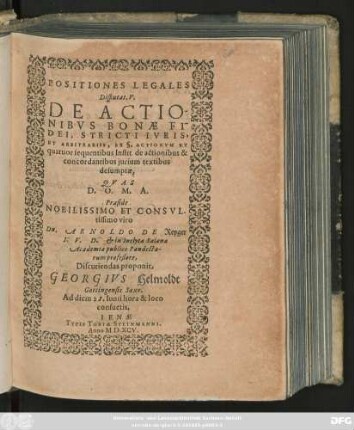 POSITIONES LEGALES || Disputat. V.|| DE ACTIO-||NIBVS BONAE FI-||DEI, STRICTI IVRIS,|| ET ARBITRARIIS, ET ı. ACTIONVM ET || quatuor sequentibus Instit. de actionibus & || concordantibus jurium textibus || desumptae,|| QVAS || D. O. M. A.|| Praeside || NOBILISSIMO ET CONSVL-|tissimo viro || Dn. ARNOLDO DE Reyger || I. V. D. et in Inclyta Salana || Academia publico Pandecta-||rum profeßore,|| Discutiendas proponit,|| GEORGIVS Helmoldt || Gottingensis Saxo.|| Ad diem 28. Iunii hora & loco || consuetis.||