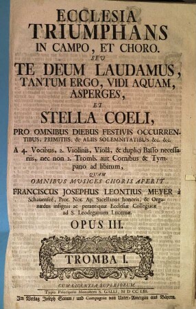 ECCLESIA TRIUMPHANS IN CAMPO, ET CHORO. SEU TE DEUM LAUDAMUS, TANTUM ERGO, VIDI AQUAM, ASPERGES, ET STELLA COELI, PRO OMNIBUS DIEBUS FESTIVIS OCCURRENTIBUS, PRIMITIIS, & ALIIS SOLEMNITATIBUS & c. & c. A 4. Vocibus, 2. Violinis, Violâ, & duplici Basso necessariis, nec non 2. Tromb. aut Cornibus & Tympano ad libitum, QUAM OMNIBUS MUSICES CHORIS APERIT FRANCISCUS JOSEPHUS LEONTIUS MEYER à Schauenseé, ... OPUS III. CUM LICENTIA SUPERIORUM