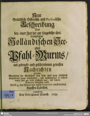 Neue Gründlich-Historisch- und Physicalische Beschreibung Des bey einer Zeit her zur Ungebühr übelberüchtigten Holländischen See- oder Pfahl-Wurms : aus gedruckt- und geschriebenen gewissen Nachrichten gezogen, Worinnen die Wahrheit ... mit sichern Urtheilen beleuchtet wird; Nebst 4. den Wurm und dessen Anatomie vorstellenden Kupffer-Tabellen