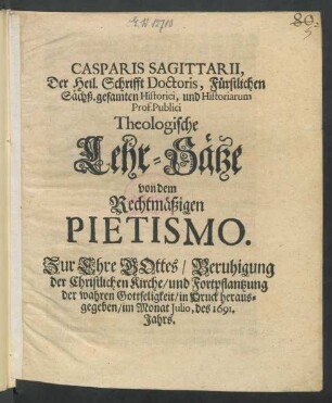 Casparis Sagittarii, Der Heil. Schrifft Doctoris, Fürstlichen Sächß. gesamten Historici, und Historiarum Prof. Publici Theologische Lehr-Sätze von dem Rechtmäßigen Pietismo : Zur Ehre Gottes/ Beruhigung der Christlichen Kirche/ und Fortpflantzung der wahren Gottseligkeit/ in Druck herausgegeben/ im Monat Iulio, des 1691. Jahrs