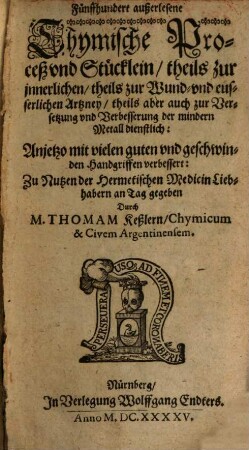 Fünffhundert außerlesene Chymische Proceß und Stücklein theils zur innerlichen theils zur Wund und eusserlichen Artzney theils aber auch zur Versetzung und Verbesserung der mindern Metall dienstlich : Anjetzo aber nit vielen guten und geschwinden Handgriffen verbessert: Zu nutzen der Hermetischen Medicin Liehabern an Tag gegeben, 1/2