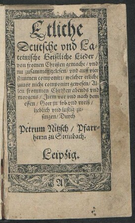 Etliche || Deutsche vnd La=||teinische Geistliche Lieder/|| von fromen Christen gemacht/ vnd || nu zusammen gelesen/ vnd auff vier || stimmen componirt/ welcher etliche || zuuor nicht componirt gewesen/ Al=||len frommen Christen abends vnd || morgens/ Jtem vor vnd nach dem || essen/ Gott zu lob vnd preiß/|| lieblich vnd lustig zu=||singen/ Durch || Petrum Nitzsch/ Pfarr=||herrn zu Steinbach.||