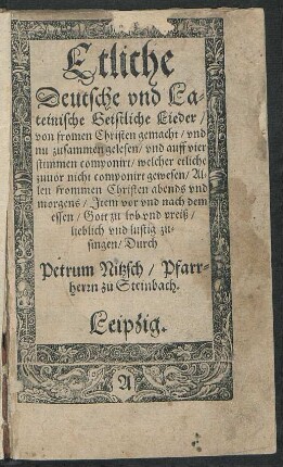 Etliche || Deutsche vnd La=||teinische Geistliche Lieder/|| von fromen Christen gemacht/ vnd || nu zusammen gelesen/ vnd auff vier || stimmen componirt/ welcher etliche || zuuor nicht componirt gewesen/ Al=||len frommen Christen abends vnd || morgens/ Jtem vor vnd nach dem || essen/ Gott zu lob vnd preiß/|| lieblich vnd lustig zu=||singen/ Durch || Petrum Nitzsch/ Pfarr=||herrn zu Steinbach.||