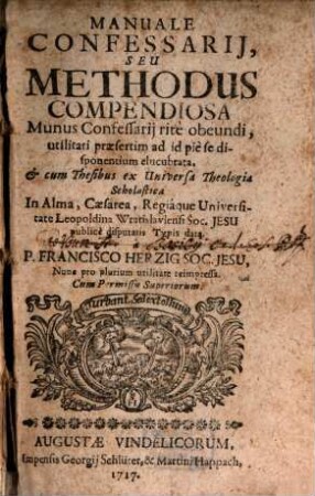Manuale Confessarij, Seu Methodus compendiosa Munus Confessarij rite obeundi : utilitati praesertim ad id pie se disponentium elucubrata, & cum Thesibus ex Universa Theologia Scholastica In Alma, Caesarea, Regiaque Universitate Leopoldina Wratislaviensi Soc. Jesu publice disputatis Typis data, [1]