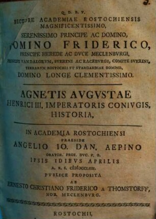Rectore Academiae Rostochiensis Magnificentissimo, Serenissimo Principe Ac Domino, Domino Friderico, Principe Herede Ac Dvce Meclenbvrgi, Principe Vandalorvm, Sverini Ac Racebvrgi, Comite Sverini, Terrarvm Rostochii Et Stargardiae Domino, Domino Longe Clementissimo. Agnetis Avgvstae Henrici III. Imperatoris Conivgis Historia