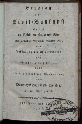 Beytrag zur Civil-Baukunst worin die Stärke des Holzes und Eisen nach gemachten Versuchen erläutert wird : von Aufbauung der Ufer-Mauern und Wasserbehälter ; nebst einer vollstandigen Abhandlung vom Bauen ohne Holz für jene Gegenden, wo der Gips gut ist