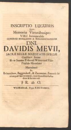 Inscriptio Lugubris Quam Memoriae Virtutibusque Viri Incomparabilis Generosi Nobilissimi & Magnificentissimi Dni. Davidis Mevii, Sacrae Regiae Maiestatis Sueciae Consiliarii Intimi Et in Summo Tribunali Wismariensi Vice-Praesidis Meritissimi Haereditarii In Brönnichow, Baggendorff, & Zarrentien, Fautoris sui etiam post fata venerandi, inter domesticos luctus dicat & Sacram vult J. R. ab O.