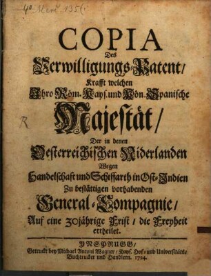 Copia Des Verwilligungs-Patent, Krafft welchen Jhro Röm. Kays. und Kön. Spanische Majestät, Der in denen Oesterreichischen Niderlanden Wegen Handelschaft und Schiffarth in Ost-Indien Zu bestättigen vorhabenden General-Compagnie, Auf eine 30jährige Frist, die Freyheit ertheilet