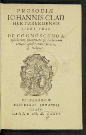 PROSODIAE || IOHANNIS CLAII || HERTZBERGENSIS || LIBRI TRES.|| DE COGNOSCENDA || Syllabarum quantitate et carminum || ratione apud Latinos, Graecos,|| et Hebraeos.||