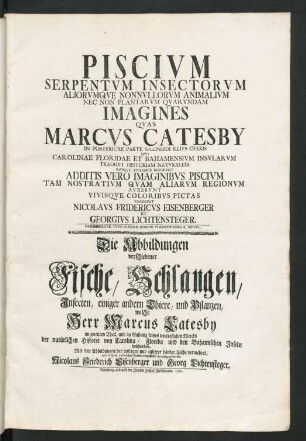 Piscivm, Serpentvm, Insectorvm Aliorvmqve Nonnvllorum Animalivm Nec Non Plantarvm Qvarvndam Imagines Qvas Marcvs Catesby In Posteriore Parte Splendidi Illivs Operis Qvo Carolinae Floridae Et Bahamensivm Insvlarvm, Tradidit Historiam Natvralem Eivsque Appendice Descripsit : Additis Vero Imaginibvs Piscivm Tam Nostrativm Qvam Aliarvm Regionvm Avxervnt Vivisqve Coloribvs Pictas