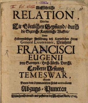 Außführliche Relation, Von der Mit Göttlichen Beystand, durch die Sigreiche kayserliche Waffen, Unter Heldenmüthiger Anführung deß Kayserlichen Herrn General Lieutenants, Printzens Francisci Eugenii von Savoyen, Hoch-Fürstl. Durchl. Eroberte Vestung Temeswar, Sambt Denen dem ottomanische Feind accordinirten Abzugs-Puncten