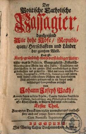 Der Politische Catholische Passagier, durchreisend Alle hohe Höfe, Republiquen, Herrschafften und Länder der gantzen Welt : Das ist: Kurtz gründlich und wolverständiger Unterricht, was in Politicis, Geographisch- Historisch- und Genealogischen Wesen bey allen Höfen, Republiquen und Herrschafften in der gantzen Welt merckwürdiges zu sehen, zu beobachten und zu mercken .... 1.