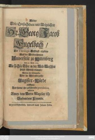 Als der Edle, Groszachtbare, und Wolgelahrte Hr. Georg Jacob Engelbach, Der Theologie Eyffrigst-ergebene Auff der Weltberühmten Universität zu Wittenberg Den 30. April 1705. Die höchste Ehre in der Welt-Weiszheit höchst rühmlich erlangte, Wolten ihre Gedancken Uber die Wittenbergische Magister-Würde eröffnen, Und hiemit ihre gebührende gratulation abstatten Zwey dem Herrn Magister sehr Verbundene Freunde