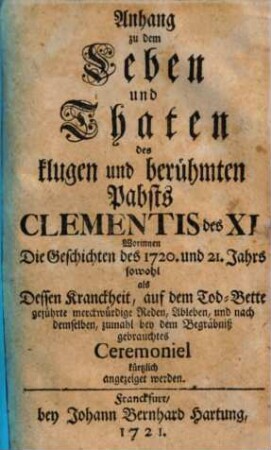 Anhang zu dem Leben und Thaten des klugen und berühmten Pabsts Clementis des XI. : Worinnen Die Geschichte des 1720. und 21. Jahrs sowohl als Dessen Kranckheit, auf dem Tod-Bette geführte ... Reden, Ableben ... angezeiget werden