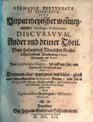 Germania Perturbata Et Restaurata : Das ist, Unpartheyische, wolmeynende, Theologo-Historica Politische Discursus, 2/3. Vom Zustand deß Römischen Reichs; dessen Auff- vnd Abnehmung; Glori, Vndergang vnd Perturbation: Von Constantino Magno, biß auff diese Zeit, vnd Endung deß Teutschen Kriegs continuiert. Darinnen alles, was gutes vnd böses, gleich nach dem auffgerichten Religions-Frieden, jeder Zeit in Religion vnd Staats-Sachen erfolget: Jn Consideration vnd Bedencken gebracht vnd vor Augen gestellt wird