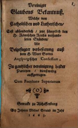 Vereinigte Glaubens Bekantnuß. Welche von Catholischen vnd Lutherischen, Erst absonderlich, jetzt sämptlich den H. Römischen Reichs versambleten Ständen, Mit Beigefugter verbeßerung auß dem H. Wort Gottes Augspurgischer Confession, Zu gäntzlicher vereinigung beider Parteyen, dienstwillig auffgetragen