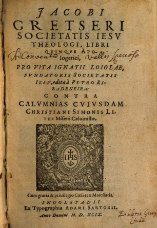Jacobi Gretseri Societatis Iesv Theologi, Libri Qvinqve Apologetici, Pro Vita Ignatii Loiolae, Fvndatoris Societatis Iesv, edita à Petro Ribadeneira : Contra Calvmnias Cvivsdam Christiani Simonis Lithi Miseni Caluinistae